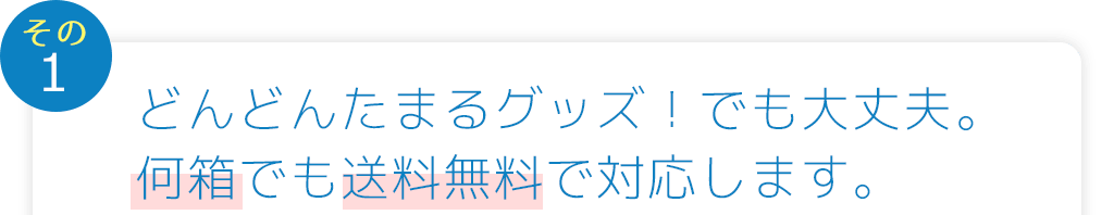 イベントごとに、どんどんたまるグッズ!でも大丈夫。何箱でも送料無料で対応します。